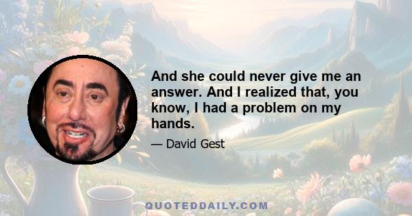 And she could never give me an answer. And I realized that, you know, I had a problem on my hands.