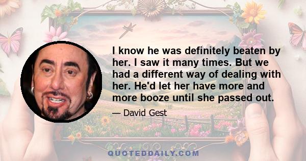 I know he was definitely beaten by her. I saw it many times. But we had a different way of dealing with her. He'd let her have more and more booze until she passed out.