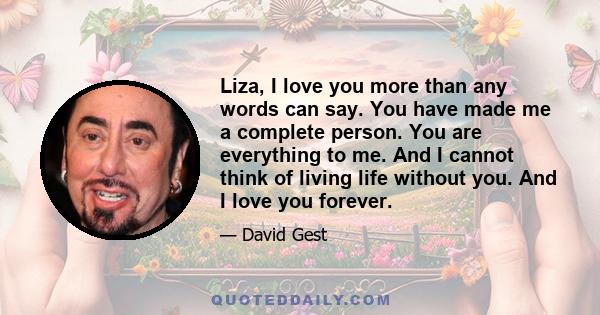 Liza, I love you more than any words can say. You have made me a complete person. You are everything to me. And I cannot think of living life without you. And I love you forever.