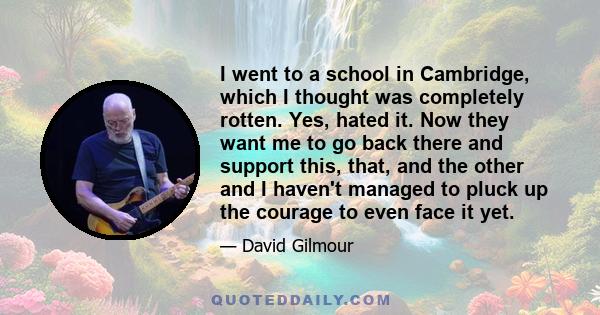 I went to a school in Cambridge, which I thought was completely rotten. Yes, hated it. Now they want me to go back there and support this, that, and the other and I haven't managed to pluck up the courage to even face