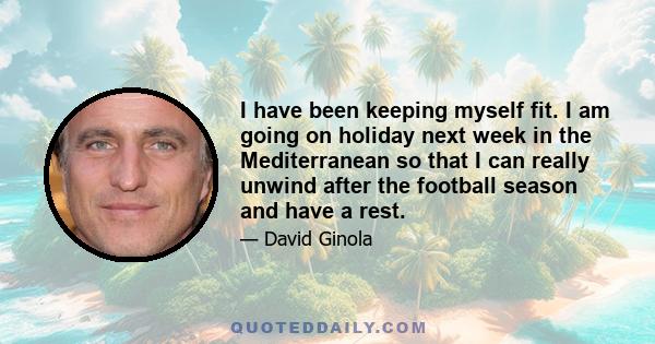 I have been keeping myself fit. I am going on holiday next week in the Mediterranean so that I can really unwind after the football season and have a rest.