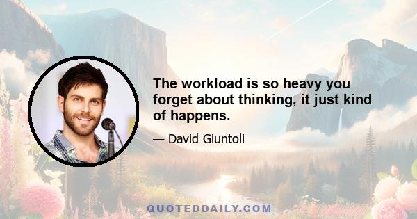 The workload is so heavy you forget about thinking, it just kind of happens.