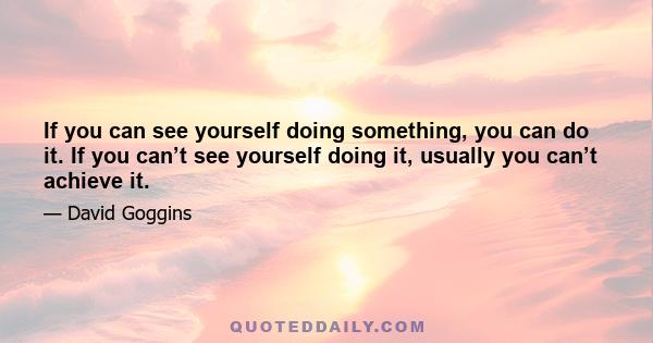 If you can see yourself doing something, you can do it. If you can’t see yourself doing it, usually you can’t achieve it.