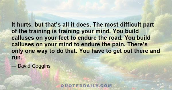 It hurts, but that’s all it does. The most difficult part of the training is training your mind. You build calluses on your feet to endure the road. You build calluses on your mind to endure the pain. There’s only one