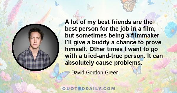 A lot of my best friends are the best person for the job in a film, but sometimes being a filmmaker I'll give a buddy a chance to prove himself. Other times I want to go with a tried-and-true person. It can absolutely