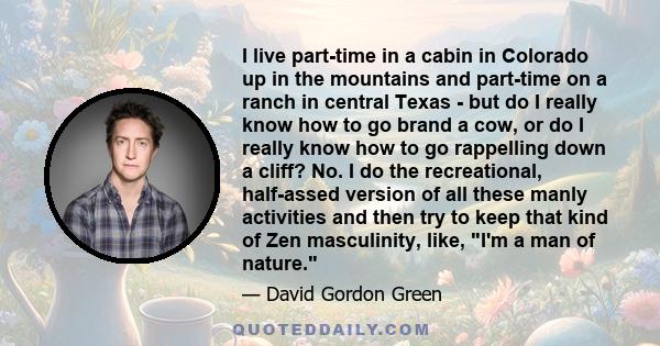 I live part-time in a cabin in Colorado up in the mountains and part-time on a ranch in central Texas - but do I really know how to go brand a cow, or do I really know how to go rappelling down a cliff? No. I do the