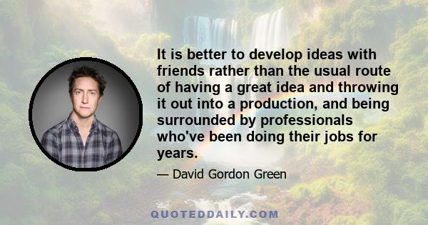 It is better to develop ideas with friends rather than the usual route of having a great idea and throwing it out into a production, and being surrounded by professionals who've been doing their jobs for years.