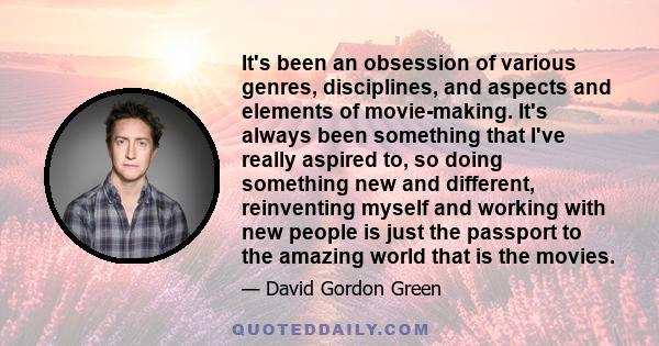 It's been an obsession of various genres, disciplines, and aspects and elements of movie-making. It's always been something that I've really aspired to, so doing something new and different, reinventing myself and