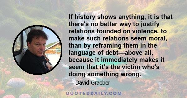 If history shows anything, it is that there's no better way to justify relations founded on violence, to make such relations seem moral, than by reframing them in the language of debt—above all, because it immediately