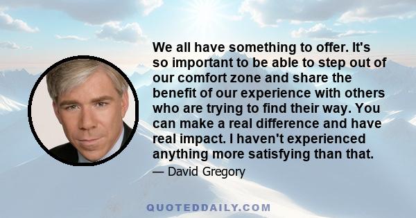 We all have something to offer. It's so important to be able to step out of our comfort zone and share the benefit of our experience with others who are trying to find their way. You can make a real difference and have