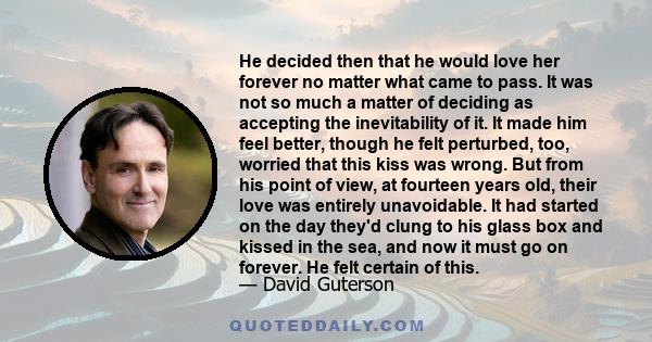 He decided then that he would love her forever no matter what came to pass. It was not so much a matter of deciding as accepting the inevitability of it. It made him feel better, though he felt perturbed, too, worried