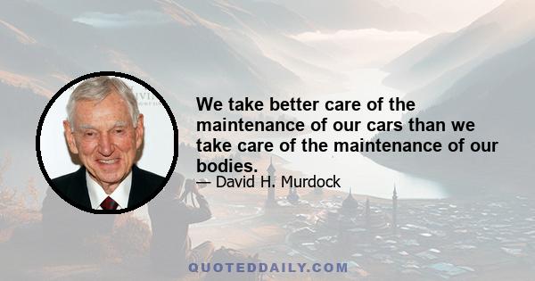 We take better care of the maintenance of our cars than we take care of the maintenance of our bodies.