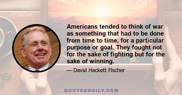 Americans tended to think of war as something that had to be done from time to time, for a particular purpose or goal. They fought not for the sake of fighting but for the sake of winning.