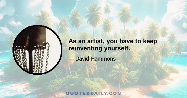 As an artist, you have to keep reinventing yourself.