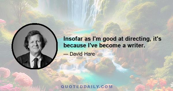 Insofar as I'm good at directing, it's because I've become a writer.