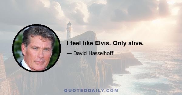 I feel like Elvis. Only alive.