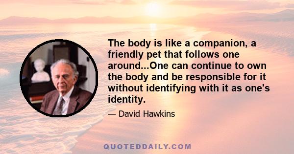 The body is like a companion, a friendly pet that follows one around...One can continue to own the body and be responsible for it without identifying with it as one's identity.