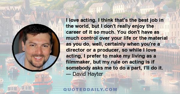 I love acting. I think that's the best job in the world, but I don't really enjoy the career of it so much. You don't have as much control over your life or the material as you do, well, certainly when you're a director 