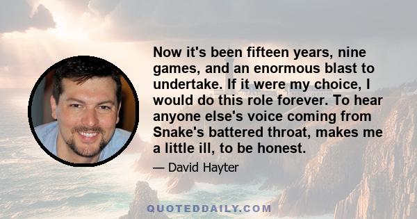 Now it's been fifteen years, nine games, and an enormous blast to undertake. If it were my choice, I would do this role forever. To hear anyone else's voice coming from Snake's battered throat, makes me a little ill, to 