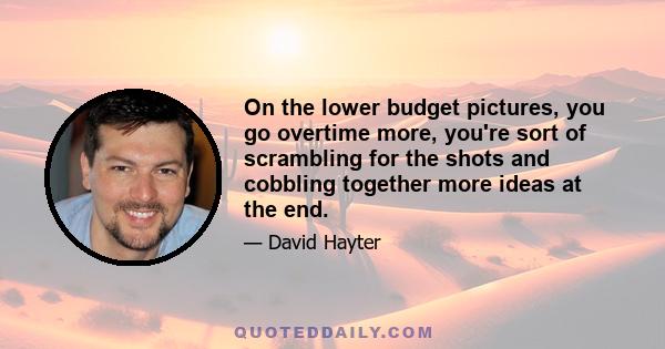 On the lower budget pictures, you go overtime more, you're sort of scrambling for the shots and cobbling together more ideas at the end.