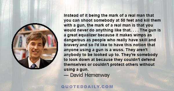 Instead of it being the mark of a real man that you can shoot somebody at 50 feet and kill them with a gun, the mark of a real man is that you would never do anything like that. . . . The gun is a great equalizer