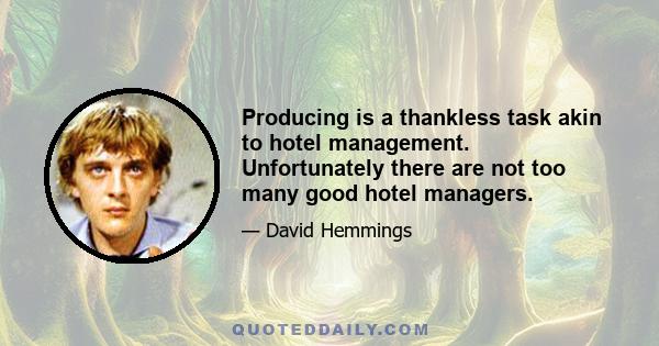 Producing is a thankless task akin to hotel management. Unfortunately there are not too many good hotel managers.