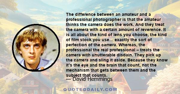 The difference between an amateur and a professional photographer is that the amateur thinks the camera does the work. And they treat the camera with a certain amount of reverence. It is all about the kind of lens you