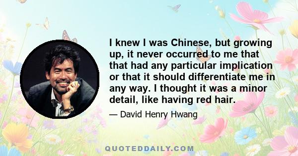 I knew I was Chinese, but growing up, it never occurred to me that that had any particular implication or that it should differentiate me in any way. I thought it was a minor detail, like having red hair.