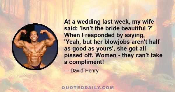 At a wedding last week, my wife said: 'Isn't the bride beautiful ?' When I responded by saying, 'Yeah, but her blowjobs aren't half as good as yours', she got all pissed off. Women - they can't take a compliment!