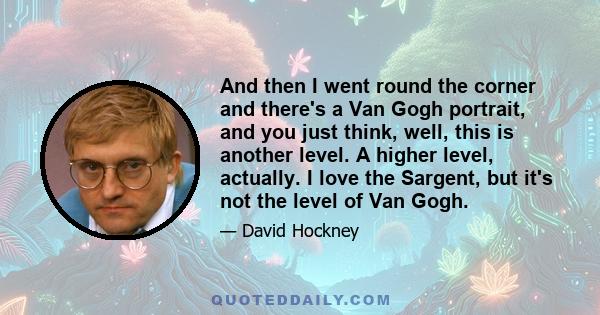 And then I went round the corner and there's a Van Gogh portrait, and you just think, well, this is another level. A higher level, actually. I love the Sargent, but it's not the level of Van Gogh.