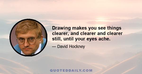 Drawing makes you see things clearer, and clearer and clearer still, until your eyes ache.