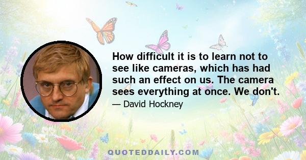 How difficult it is to learn not to see like cameras, which has had such an effect on us. The camera sees everything at once. We don't.