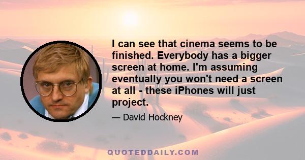 I can see that cinema seems to be finished. Everybody has a bigger screen at home. I'm assuming eventually you won't need a screen at all - these iPhones will just project.