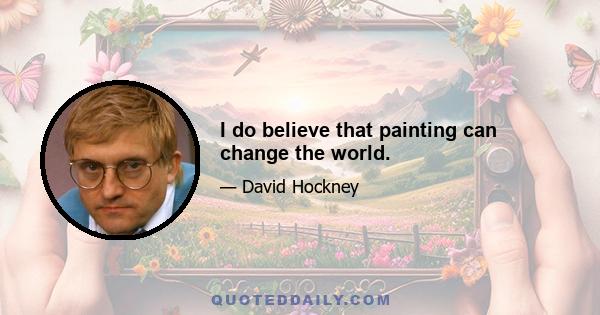 I do believe that painting can change the world.