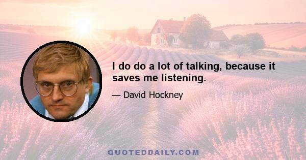 I do do a lot of talking, because it saves me listening.