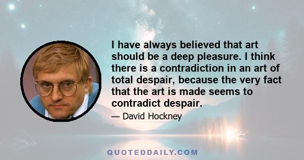 I have always believed that art should be a deep pleasure. I think there is a contradiction in an art of total despair, because the very fact that the art is made seems to contradict despair.