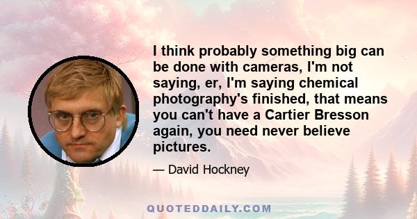 I think probably something big can be done with cameras, I'm not saying, er, I'm saying chemical photography's finished, that means you can't have a Cartier Bresson again, you need never believe pictures.