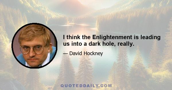 I think the Enlightenment is leading us into a dark hole, really.