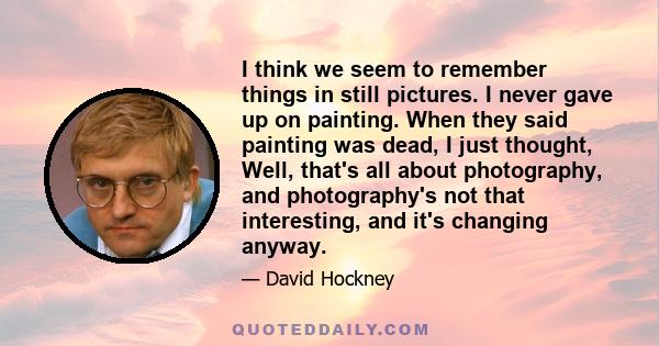 I think we seem to remember things in still pictures. I never gave up on painting. When they said painting was dead, I just thought, Well, that's all about photography, and photography's not that interesting, and it's