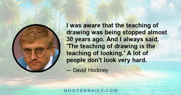 I was aware that the teaching of drawing was being stopped almost 30 years ago. And I always said, 'The teaching of drawing is the teaching of looking.' A lot of people don't look very hard.