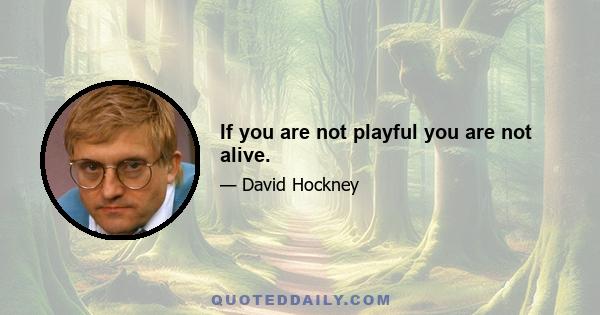 If you are not playful you are not alive.