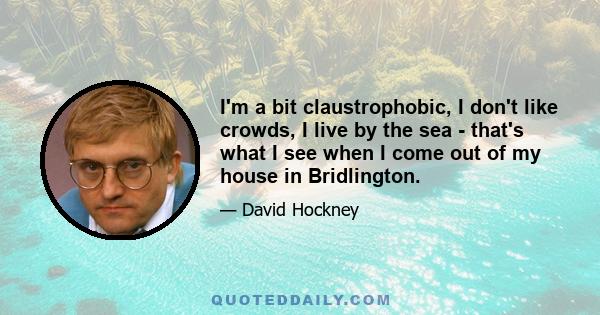 I'm a bit claustrophobic, I don't like crowds, I live by the sea - that's what I see when I come out of my house in Bridlington.