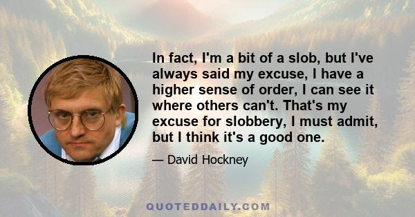 In fact, I'm a bit of a slob, but I've always said my excuse, I have a higher sense of order, I can see it where others can't. That's my excuse for slobbery, I must admit, but I think it's a good one.