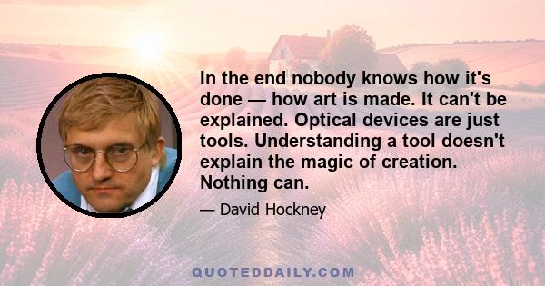 In the end nobody knows how it's done — how art is made. It can't be explained. Optical devices are just tools. Understanding a tool doesn't explain the magic of creation. Nothing can.