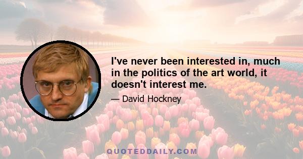 I've never been interested in, much in the politics of the art world, it doesn't interest me.