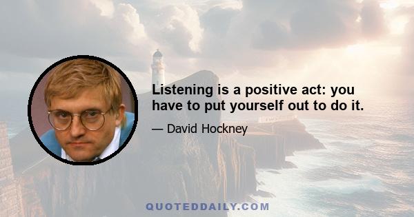 Listening is a positive act: you have to put yourself out to do it.