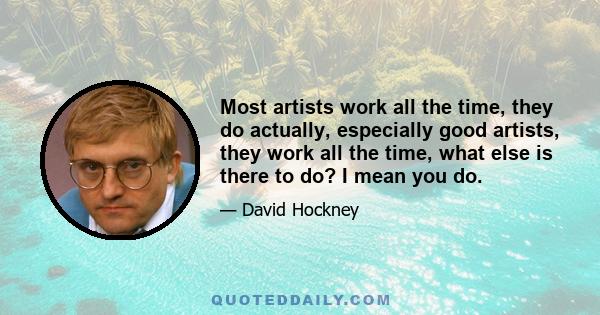 Most artists work all the time, they do actually, especially good artists, they work all the time, what else is there to do? I mean you do.