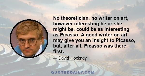 No theoretician, no writer on art, however interesting he or she might be, could be as interesting as Picasso. A good writer on art may give you an insight to Picasso, but, after all, Picasso was there first.