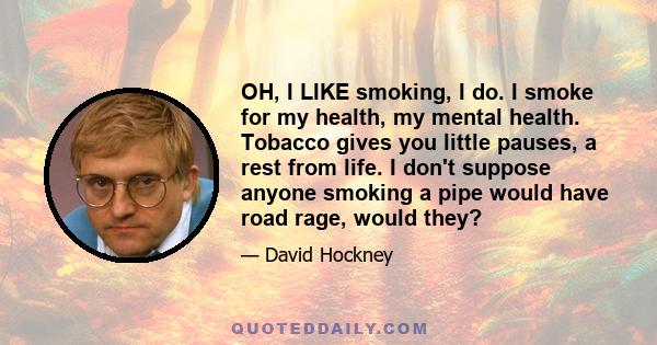 OH, I LIKE smoking, I do. I smoke for my health, my mental health. Tobacco gives you little pauses, a rest from life. I don't suppose anyone smoking a pipe would have road rage, would they?