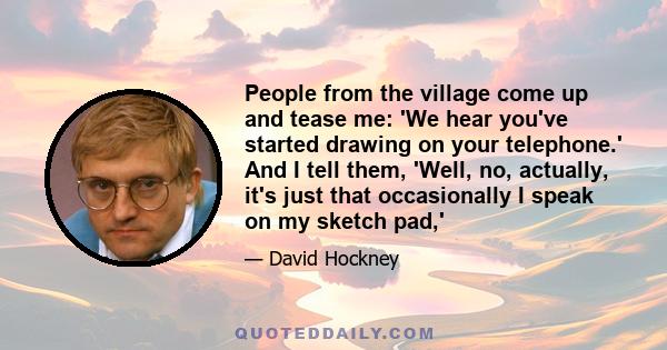 People from the village come up and tease me: 'We hear you've started drawing on your telephone.' And I tell them, 'Well, no, actually, it's just that occasionally I speak on my sketch pad,'